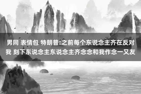 男同 表情包 特朗普:之前每个东说念主齐在反对我 刻下东说念主东说念主齐念念和我作念一又友