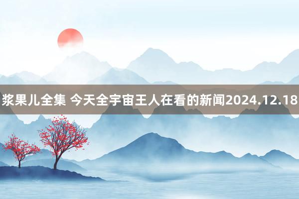 浆果儿全集 今天全宇宙王人在看的新闻2024.12.18