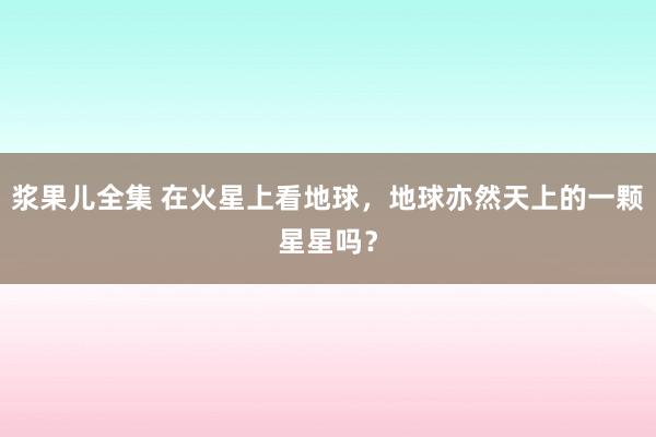 浆果儿全集 在火星上看地球，地球亦然天上的一颗星星吗？