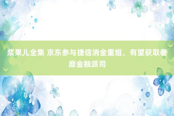 浆果儿全集 京东参与捷信消金重组，有望获取奢靡金融派司