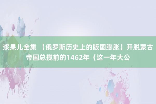 浆果儿全集 【俄罗斯历史上的版图膨胀】开脱蒙古帝国总揽前的1462年（这一年大公