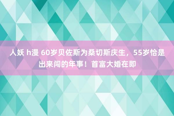 人妖 h漫 60岁贝佐斯为桑切斯庆生，55岁恰是出来闯的年事！首富大婚在即