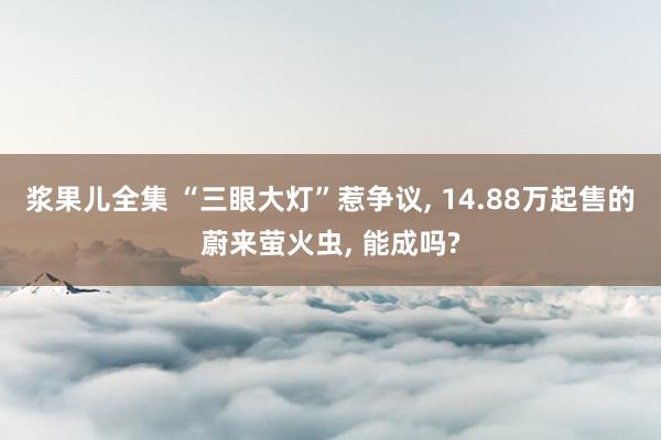 浆果儿全集 “三眼大灯”惹争议， 14.88万起售的蔚来萤火虫， 能成吗?