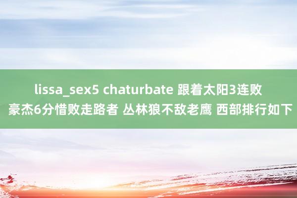 lissa_sex5 chaturbate 跟着太阳3连败 豪杰6分惜败走路者 丛林狼不敌老鹰 西部排行如下