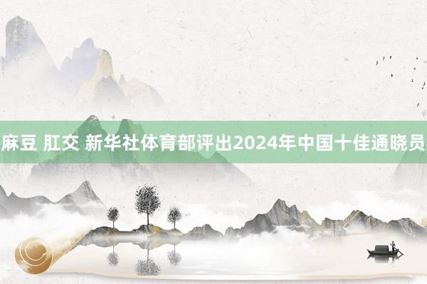 麻豆 肛交 新华社体育部评出2024年中国十佳通晓员