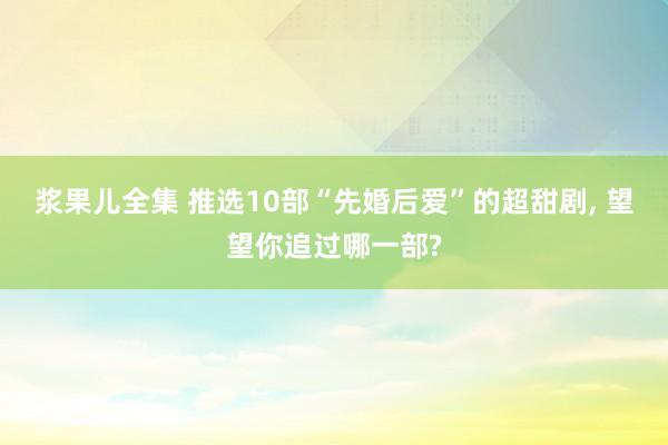 浆果儿全集 推选10部“先婚后爱”的超甜剧， 望望你追过哪一部?