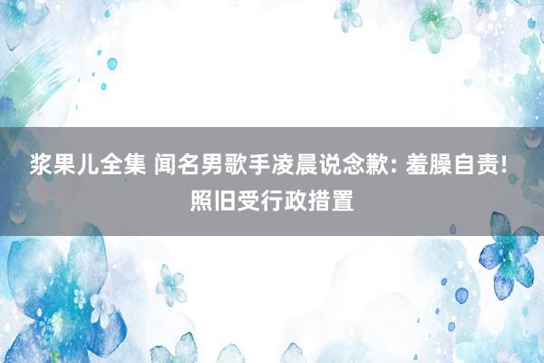 浆果儿全集 闻名男歌手凌晨说念歉: 羞臊自责! 照旧受行政措置