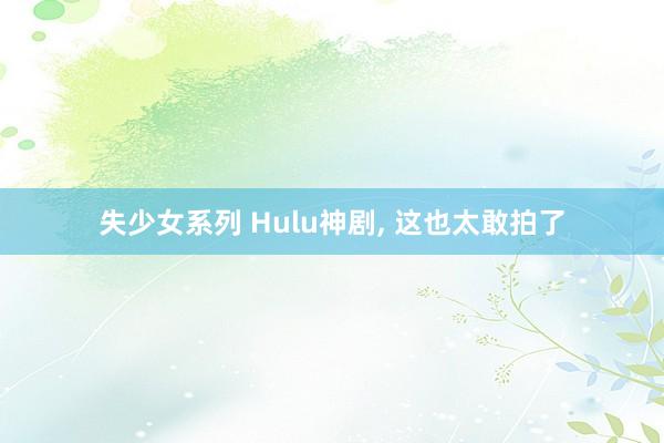 失少女系列 Hulu神剧， 这也太敢拍了