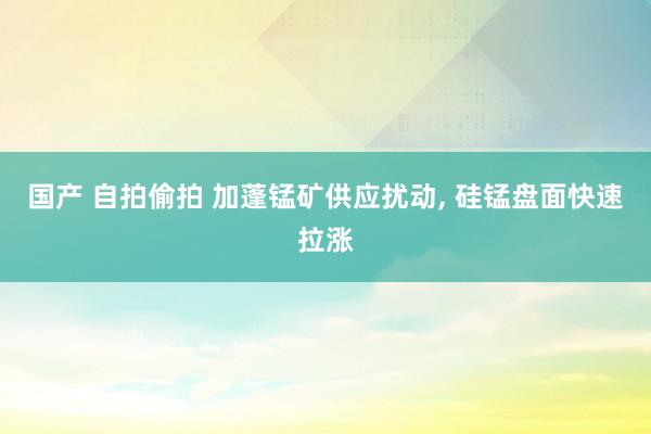 国产 自拍偷拍 加蓬锰矿供应扰动， 硅锰盘面快速拉涨