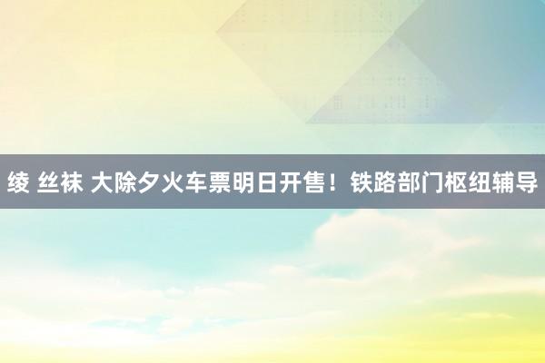 绫 丝袜 大除夕火车票明日开售！铁路部门枢纽辅导