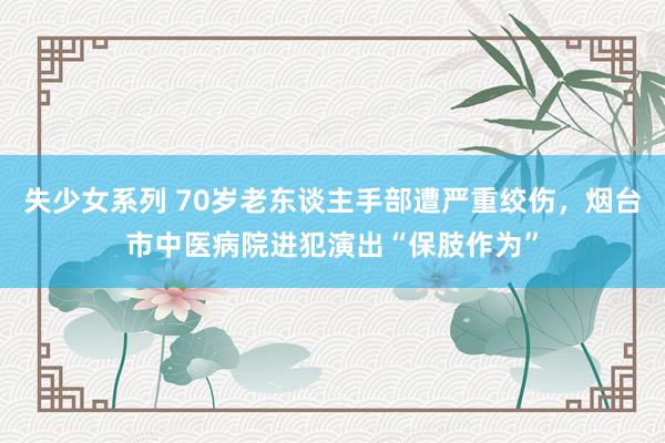 失少女系列 70岁老东谈主手部遭严重绞伤，烟台市中医病院进犯演出“保肢作为”