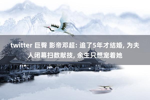 twitter 巨臀 影帝邓超: 追了5年才结婚， 为夫人闭幕扫数献技， 余生只想宠着她