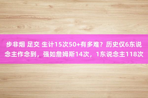 步非烟 足交 生计15次50+有多难？历史仅6东说念主作念到，强如詹姆斯14次，1东说念主118次