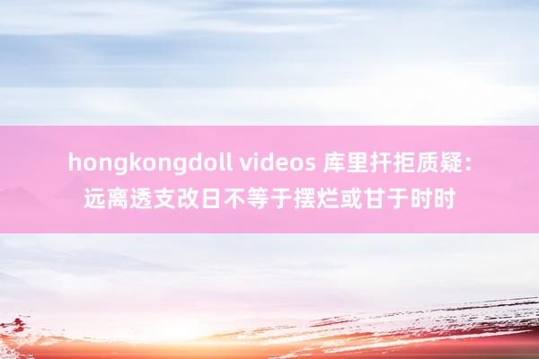 hongkongdoll videos 库里扞拒质疑：远离透支改日不等于摆烂或甘于时时