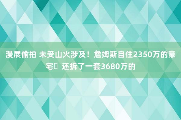 漫展偷拍 未受山火涉及！詹姆斯自住2350万的豪宅️还拆了一套3680万的