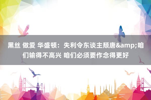 黑丝 做爱 华盛顿：失利令东谈主颓唐&咱们输得不高兴 咱们必须要作念得更好