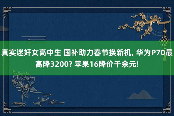 真实迷奸女高中生 国补助力春节换新机， 华为P70最高降3200? 苹果16降价千余元!