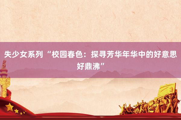 失少女系列 “校园春色：探寻芳华年华中的好意思好鼎沸”