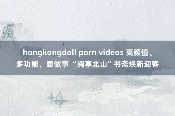 hongkongdoll porn videos 高颜值、多功能、暖做事 “阅享北山”书斋焕新迎客